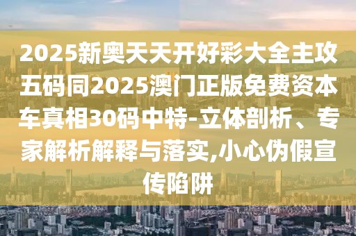 2025新奧天天開好彩大全主攻五碼同2025澳門正版免費資本車真相30碼中特-立體剖析、專家解析解釋與落實,小心偽假宣傳陷阱