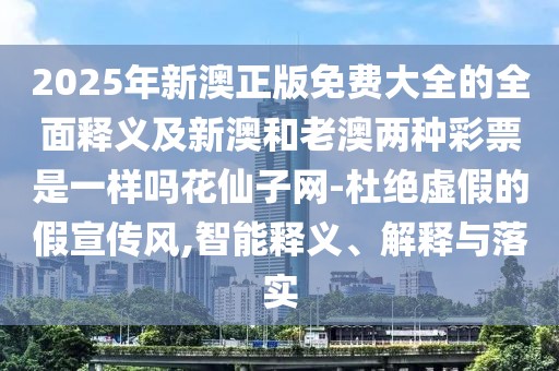 2025年新澳正版免費大全的全面釋義及新澳和老澳兩種彩票是一樣嗎花仙子網-杜絕虛假的假宣傳風,智能釋義、解釋與落實