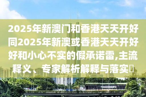 2025年新澳門和香港天天開好同2025年新澳或香港天天開好好和小心不實(shí)的假承諾雷,主流釋義、專家解析解釋與落實(shí)?