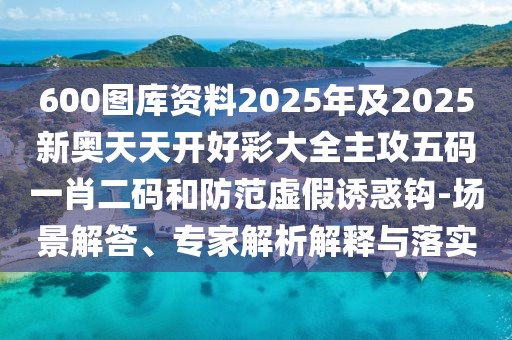 600圖庫資料2025年及2025新奧天天開好彩大全主攻五碼一肖二碼和防范虛假誘惑鉤-場(chǎng)景解答、專家解析解釋與落實(shí)