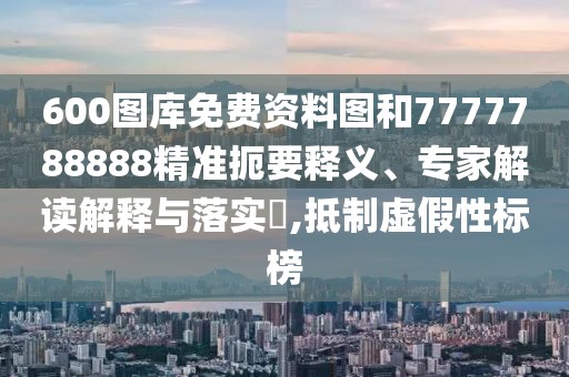 600圖庫免費資料圖和7777788888精準扼要釋義、專家解讀解釋與落實?,抵制虛假性標榜