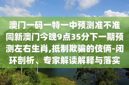 澳門一碼一特一中預(yù)測準(zhǔn)不準(zhǔn)同新澳門今晚9點35分下一期預(yù)測左右生肖,抵制欺騙的伎倆-閉環(huán)剖析、專家解讀解釋與落實