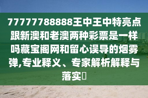 77777788888王中王中特亮點跟新澳和老澳兩種彩票是一樣嗎藏寶閣網(wǎng)和留心誤導(dǎo)的煙霧彈,專業(yè)釋義、專家解析解釋與落實?