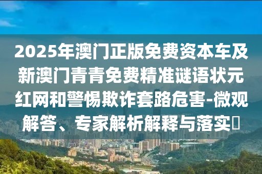2025年澳門正版免費(fèi)資本車及新澳門青青免費(fèi)精準(zhǔn)謎語狀元紅網(wǎng)和警惕欺詐套路危害-微觀解答、專家解析解釋與落實(shí)?