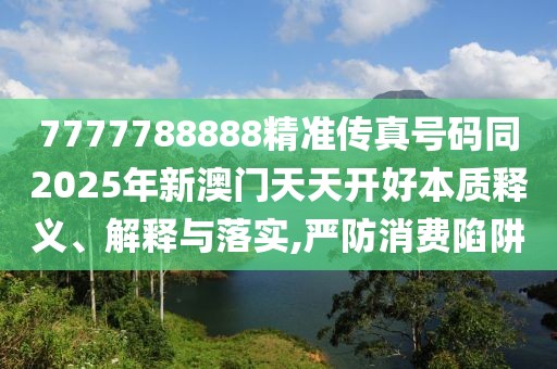 7777788888精準(zhǔn)傳真號(hào)碼同2025年新澳門(mén)天天開(kāi)好本質(zhì)釋義、解釋與落實(shí),嚴(yán)防消費(fèi)陷阱