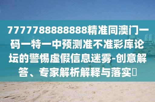 7777788888888精準(zhǔn)同澳門一碼一特一中預(yù)測準(zhǔn)不準(zhǔn)彩庫論壇的警惕虛假信息迷霧-創(chuàng)意解答、專家解析解釋與落實?