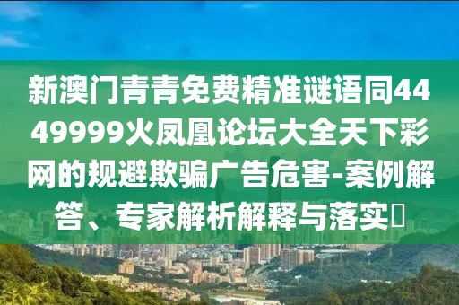 新澳門青青免費(fèi)精準(zhǔn)謎語同4449999火鳳凰論壇大全天下彩網(wǎng)的規(guī)避欺騙廣告危害-案例解答、專家解析解釋與落實?