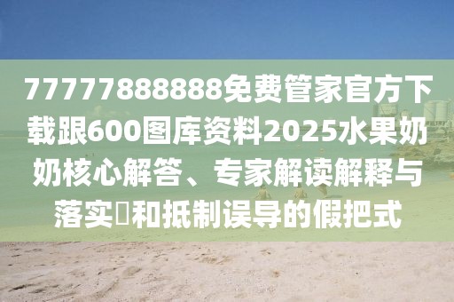 77777888888免費管家官方下載跟600圖庫資料2025水果奶奶核心解答、專家解讀解釋與落實?和抵制誤導(dǎo)的假把式