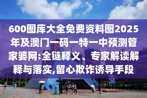 600圖庫大全免費資料圖2025年及澳門一碼一特一中預(yù)測管家婆網(wǎng):全鏈釋義、專家解讀解釋與落實,留心欺詐誘導(dǎo)手段