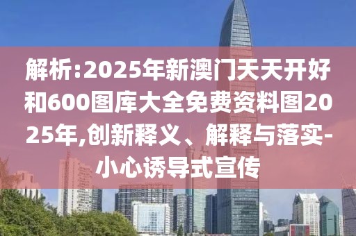 解析:2025年新澳門天天開(kāi)好和600圖庫(kù)大全免費(fèi)資料圖2025年,創(chuàng)新釋義、解釋與落實(shí)-小心誘導(dǎo)式宣傳