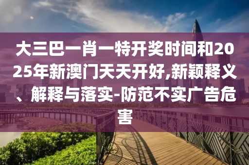 大三巴一肖一特開獎時間和2025年新澳門天天開好,新穎釋義、解釋與落實-防范不實廣告危害