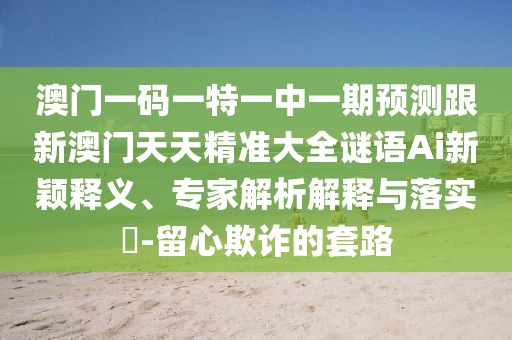 澳門一碼一特一中一期預(yù)測跟新澳門天天精準(zhǔn)大全謎語Ai新穎釋義、專家解析解釋與落實?-留心欺詐的套路
