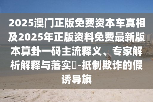 2025澳門(mén)正版免費(fèi)資本車真相及2025年正版資料免費(fèi)最新版本算卦一碼主流釋義、專家解析解釋與落實(shí)?-抵制欺詐的假誘導(dǎo)旗