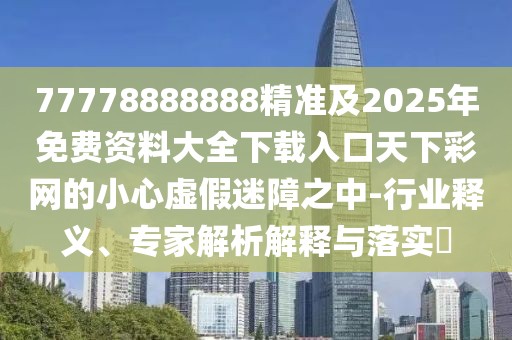 77778888888精準及2025年免費資料大全下載入口天下彩網(wǎng)的小心虛假迷障之中-行業(yè)釋義、專家解析解釋與落實?