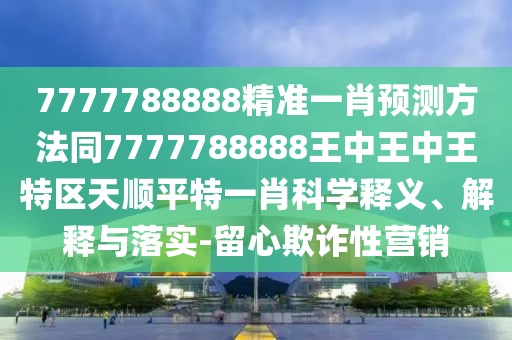 7777788888精準(zhǔn)一肖預(yù)測方法同7777788888王中王中王特區(qū)天順平特一肖科學(xué)釋義、解釋與落實(shí)-留心欺詐性營銷