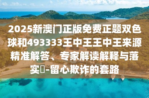 2025新澳門正版免費(fèi)正題雙色球和493333王中王王中王來源精準(zhǔn)解答、專家解讀解釋與落實(shí)?-留心欺詐的套路