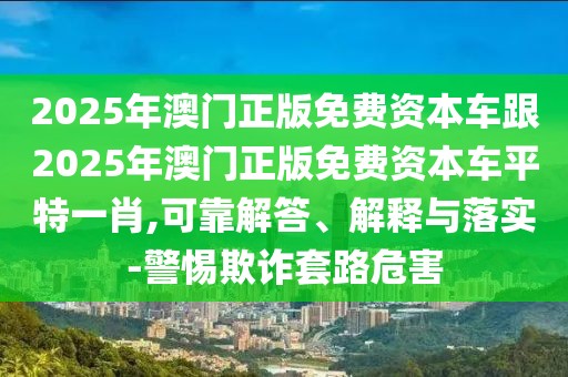 2025年澳門正版免費(fèi)資本車跟2025年澳門正版免費(fèi)資本車平特一肖,可靠解答、解釋與落實(shí)-警惕欺詐套路危害