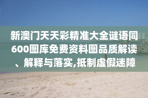 新澳門天天彩精準大全謎語同600圖庫免費資料圖品質(zhì)解讀、解釋與落實,抵制虛假迷障