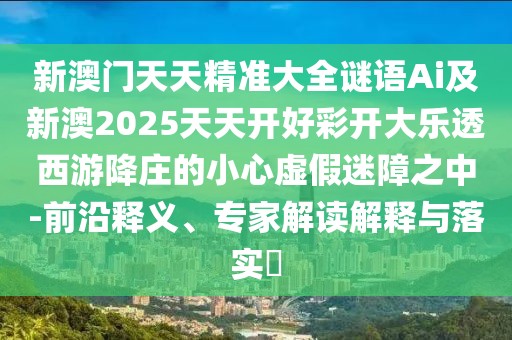 新澳門天天精準(zhǔn)大全謎語Ai及新澳2025天天開好彩開大樂透西游降莊的小心虛假迷障之中-前沿釋義、專家解讀解釋與落實?