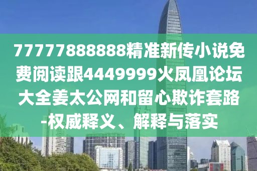 77777888888精準新傳小說免費閱讀跟4449999火鳳凰論壇大全姜太公網和留心欺詐套路-權威釋義、解釋與落實