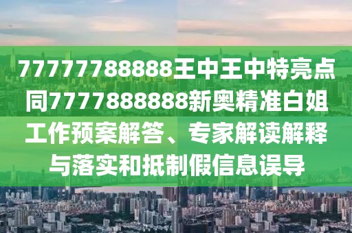 77777788888王中王中特亮點同7777888888新奧精準白姐工作預案解答、專家解讀解釋與落實和抵制假信息誤導