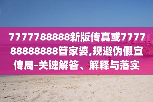 7777788888新版?zhèn)髡婊?77788888888管家婆,規(guī)避偽假宣傳局-關鍵解答、解釋與落實