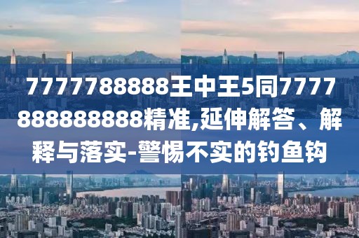 7777788888王中王5同7777888888888精準(zhǔn),延伸解答、解釋與落實(shí)-警惕不實(shí)的釣魚(yú)鉤