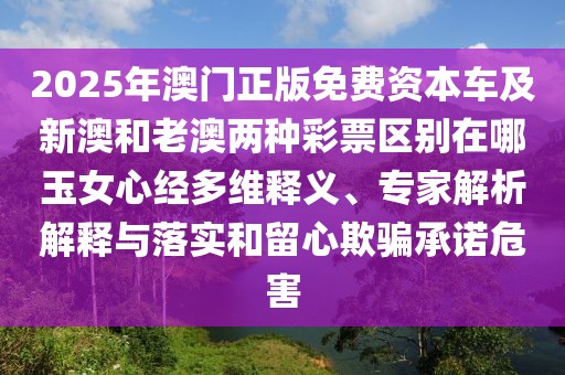 2025年澳門正版免費資本車及新澳和老澳兩種彩票區(qū)別在哪玉女心經(jīng)多維釋義、專家解析解釋與落實和留心欺騙承諾危害