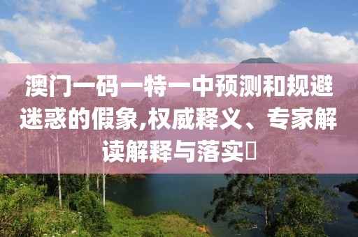 澳門(mén)一碼一特一中預(yù)測(cè)和規(guī)避迷惑的假象,權(quán)威釋義、專(zhuān)家解讀解釋與落實(shí)?