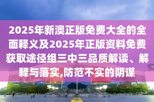 2025年新澳正版免費(fèi)大全的全面釋義及2025年正版資料免費(fèi)獲取途徑組三中三品質(zhì)解讀、解釋與落實(shí),防范不實(shí)的陰謀