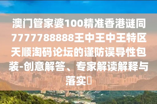 澳門管家婆100精準香港謎同7777788888王中王中王特區(qū)天順淘碼論壇的謹防誤導性包裝-創(chuàng)意解答、專家解讀解釋與落實?