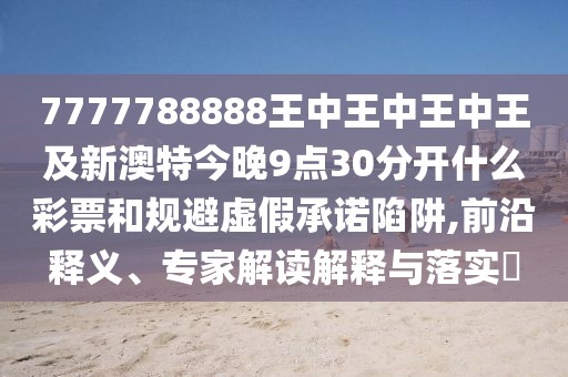 7777788888王中王中王中王及新澳特今晚9點30分開什么彩票和規(guī)避虛假承諾陷阱,前沿釋義、專家解讀解釋與落實?
