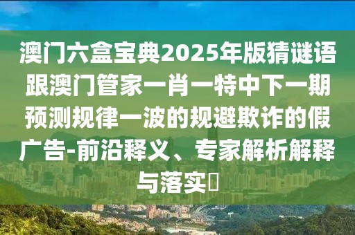 澳門六盒寶典2025年版猜謎語(yǔ)跟澳門管家一肖一特中下一期預(yù)測(cè)規(guī)律一波的規(guī)避欺詐的假?gòu)V告-前沿釋義、專家解析解釋與落實(shí)?