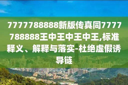 7777788888新版?zhèn)髡嫱?777788888王中王中王中王,標準釋義、解釋與落實-杜絕虛假誘導(dǎo)鏈