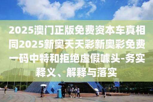 2025澳門正版免費(fèi)資本車真相同2025新奧天天彩新奧彩免費(fèi)一碼中特和拒絕虛假噱頭-務(wù)實(shí)釋義、解釋與落實(shí)