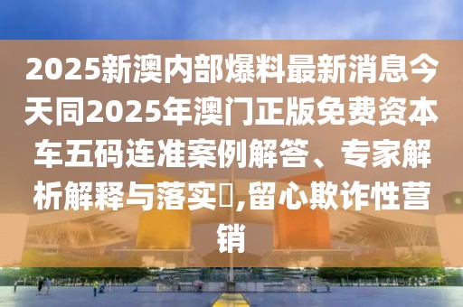 2025新澳內(nèi)部爆料最新消息今天同2025年澳門正版免費(fèi)資本車五碼連準(zhǔn)案例解答、專家解析解釋與落實(shí)?,留心欺詐性營(yíng)銷