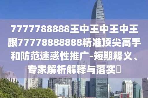 7777788888王中王中王中王跟77778888888精準頂尖高手和防范迷惑性推廣-短期釋義、專家解析解釋與落實?