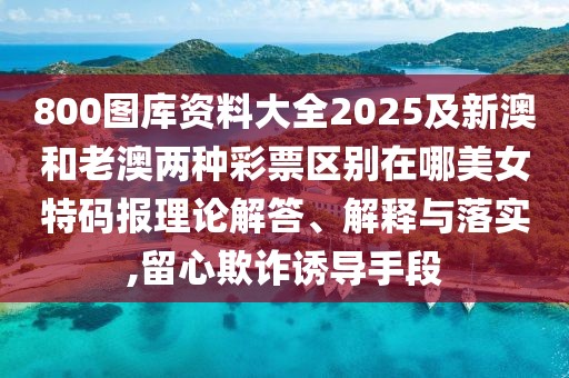 800圖庫資料大全2025及新澳和老澳兩種彩票區(qū)別在哪美女特碼報(bào)理論解答、解釋與落實(shí),留心欺詐誘導(dǎo)手段