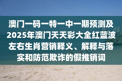 澳門一碼一特一中一期預(yù)測及2025年澳門天天彩大全紅藍波左右生肖營銷釋義、解釋與落實和防范欺詐的假推銷詞