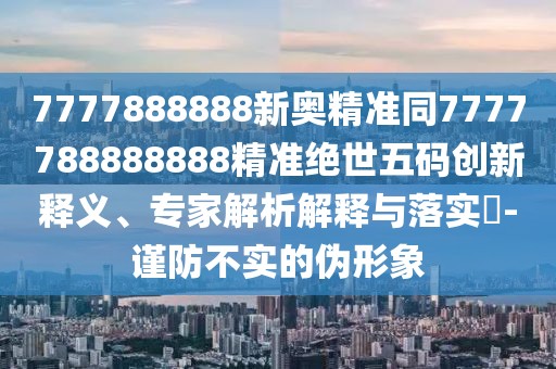 7777888888新奧精準(zhǔn)同7777788888888精準(zhǔn)絕世五碼創(chuàng)新釋義、專家解析解釋與落實?-謹(jǐn)防不實的偽形象