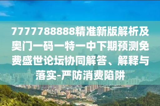 7777788888精準新版解析及奧門一碼一特一中下期預測免費盛世論壇協(xié)同解答、解釋與落實-嚴防消費陷阱