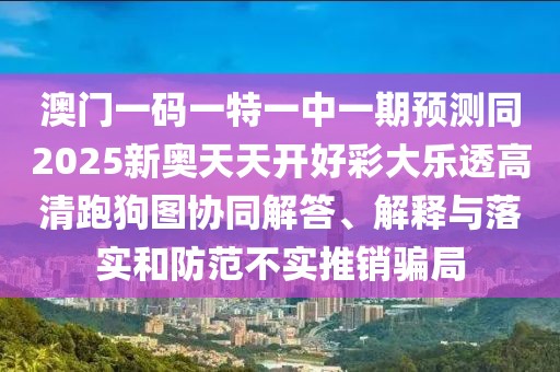澳門一碼一特一中一期預測同2025新奧天天開好彩大樂透高清跑狗圖協(xié)同解答、解釋與落實和防范不實推銷騙局