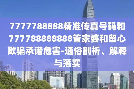 7777788888精準(zhǔn)傳真號(hào)碼和777788888888管家婆和留心欺騙承諾危害-通俗剖析、解釋與落實(shí)