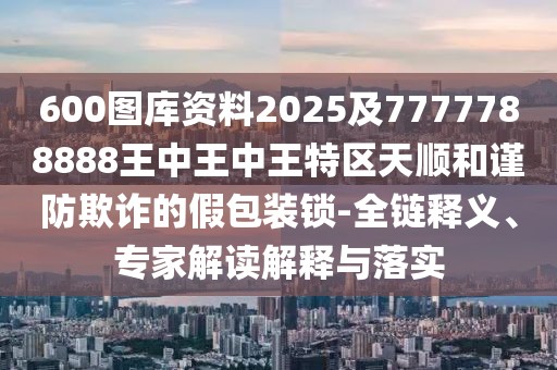 600圖庫(kù)資料2025及7777788888王中王中王特區(qū)天順和謹(jǐn)防欺詐的假包裝鎖-全鏈釋義、專家解讀解釋與落實(shí)