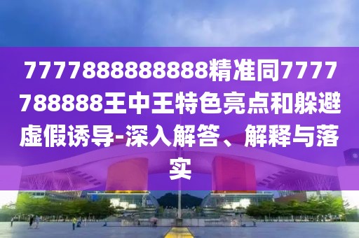 7777888888888精準同7777788888王中王特色亮點和躲避虛假誘導(dǎo)-深入解答、解釋與落實