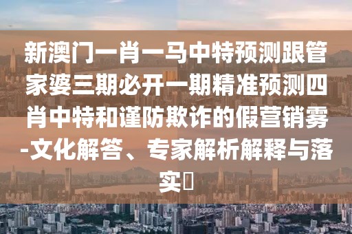 新澳門一肖一馬中特預(yù)測跟管家婆三期必開一期精準預(yù)測四肖中特和謹防欺詐的假營銷霧-文化解答、專家解析解釋與落實?