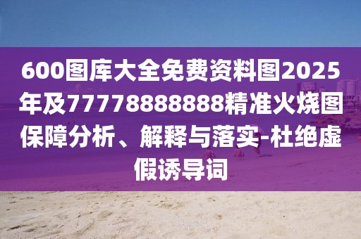 600圖庫大全免費資料圖2025年及77778888888精準火燒圖保障分析、解釋與落實-杜絕虛假誘導(dǎo)詞
