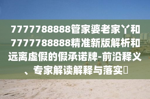 7777788888管家婆老家丫和7777788888精準新版解析和遠離虛假的假承諾牌-前沿釋義、專家解讀解釋與落實?