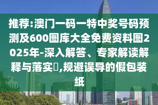 推薦:澳門一碼一特中獎號碼預(yù)測及600圖庫大全免費(fèi)資料圖2025年-深入解答、專家解讀解釋與落實?,規(guī)避誤導(dǎo)的假包裝紙