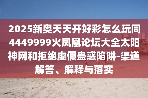 2025新奧天天開好彩怎么玩同4449999火鳳凰論壇大全太陽神網(wǎng)和拒絕虛假蠱惑陷阱-渠道解答、解釋與落實